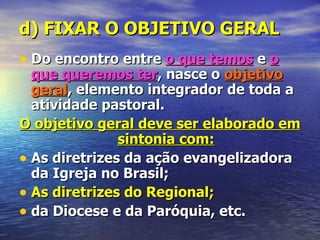 d) FIXAR O OBJETIVO GERAL
• Do encontro entre o que temos e o
  que queremos ter, nasce o objetivo
  geral, elemento integrador de toda a
  atividade pastoral.
O objetivo geral deve ser elaborado em
               sintonia com:
• As diretrizes da ação evangelizadora
  da Igreja no Brasil;
• As diretrizes do Regional;
• da Diocese e da Paróquia, etc.
 