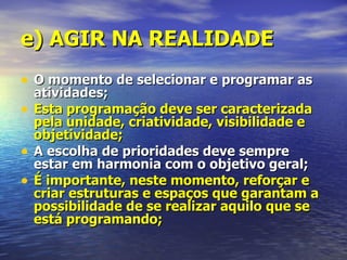 e) AGIR NA REALIDADE
• O momento de selecionar e programar as
    atividades;
•   Esta programação deve ser caracterizada
    pela unidade, criatividade, visibilidade e
    objetividade;
•   A escolha de prioridades deve sempre
    estar em harmonia com o objetivo geral;
•   É importante, neste momento, reforçar e
    criar estruturas e espaços que garantam a
    possibilidade de se realizar aquilo que se
    está programando;
 