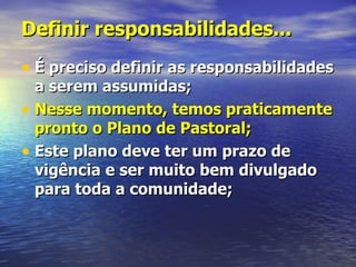 Definir responsabilidades...
• É preciso definir as responsabilidades
  a serem assumidas;
• Nesse momento, temos praticamente
  pronto o Plano de Pastoral;
• Este plano deve ter um prazo de
  vigência e ser muito bem divulgado
  para toda a comunidade;
 