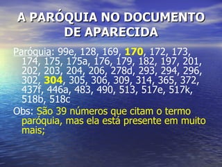 A PARÓQUIA NO DOCUMENTO
      DE APARECIDA
Paróquia: 99e, 128, 169, 170, 172, 173,
  174, 175, 175a, 176, 179, 182, 197, 201,
  202, 203, 204, 206, 278d, 293, 294, 296,
  302, 304, 305, 306, 309, 314, 365, 372,
  437f, 446a, 483, 490, 513, 517e, 517k,
  518b, 518c
Obs: São 39 números que citam o termo
  paróquia, mas ela está presente em muito
  mais;
 