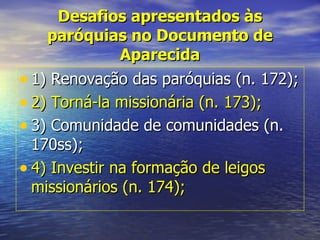 Desafios apresentados às
    paróquias no Documento de
               Aparecida
• 1) Renovação das paróquias (n. 172);
• 2) Torná-la missionária (n. 173);
• 3) Comunidade de comunidades (n.
  170ss);
• 4) Investir na formação de leigos
  missionários (n. 174);
 