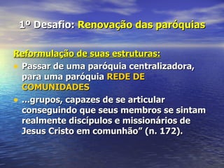 1º Desafio: Renovação das paróquias

Reformulação de suas estruturas:
• Passar de uma paróquia centralizadora,
  para uma paróquia REDE DE
  COMUNIDADES
• ...grupos, capazes de se articular
  conseguindo que seus membros se sintam
  realmente discípulos e missionários de
  Jesus Cristo em comunhão” (n. 172).
 
