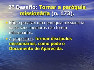 2º Desafio: Tornar a paróquia
     missionária (n. 173).
• Não é possível uma paróquia missionária
  se os seus membros não forem
  missionários.
• A proposta é: formar discípulos
  missionários, como pede o
  Documento de Aparecida.
 