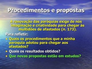 Procedimentos e propostas
   A renovação das paróquias exige de nós
   imaginação e criatividade para chegar às
        multidões de afastados (n. 173).
Para refletir:
• Quais os procedimentos que a minha
  paróquia adotou para chegar aos
  afastados?
• Quais os resultados obtidos?
• Que novas propostas estão em estudos?
 
