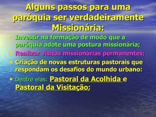 Alguns passos para uma
paróquia ser verdadeiramente
        Missionária:
• Investir na formação de modo que a
    paróquia adote uma postura missionária;
•   Realizar visitas missionárias permanentes;
•   Criação de novas estruturas pastorais que
    respondam os desafios do mundo urbano:
• Dentre elas: Pastoral da Acolhida e
  Pastoral da Visitação;
 