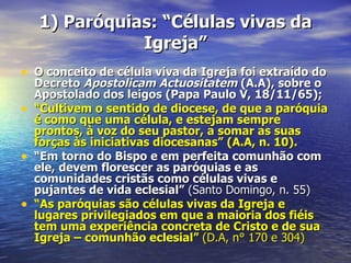 1) Paróquias: “Células vivas da
               Igreja”
• O conceito de célula viva da Igreja foi extraído do
    Decreto Apostolicam Actuositatem (A.A), sobre o
    Apostolado dos leigos (Papa Paulo V, 18/11/65);
•   “Cultivem o sentido de diocese, de que a paróquia
    é como que uma célula, e estejam sempre
    prontos, à voz do seu pastor, a somar as suas
    forças às iniciativas diocesanas” (A.A, n. 10).
•   “Em torno do Bispo e em perfeita comunhão com
    ele, devem florescer as paróquias e as
    comunidades cristãs como células vivas e
    pujantes de vida eclesial” (Santo Domingo, n. 55)
•   “As paróquias são células vivas da Igreja e
    lugares privilegiados em que a maioria dos fiéis
    tem uma experiência concreta de Cristo e de sua
    Igreja – comunhão eclesial” (D.A, n° 170 e 304)
 