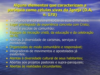 Alguns elementos que caracterizam a
 paróquia como células vivas da Igreja (D.A,
                         n. 170)
• Lugar onde a vida pulsa em todas as suas dimensões;
• Lugar privilegiado de experiência concreta com Cristo;
• Casas e escolas de comunhão;
• Espaços de iniciação cristã, da educação e da celebração
    da fé;
•   Abertas à diversidade de carismas, serviços e
    ministérios;
•   Organizadas de modo comunitário e responsável;
•   Integradoras de movimentos e apostolados já
    existentes;
•   Atentas à diversidade cultural de seus habitantes;
•   Abertas aos projetos pastorais e supra-paroquiais;
•   Abertas às realidades circundantes;
 