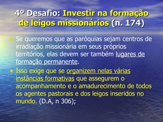 4º Desafio: Investir na formação
     de leigos missionários (n. 174)
• Se queremos que as paróquias sejam centros de
    irradiação missionária em seus próprios
    territórios, elas devem ser também lugares de
    formação permanente.
•   Isso exige que se organizem nelas várias
    instâncias formativas que assegurem o
    acompanhamento e o amadurecimento de todos
    os agentes pastorais e dos leigos inseridos no
    mundo. (D.A, n 306);
 