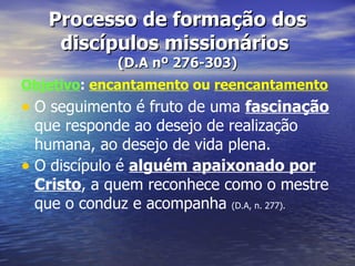 Processo de formação dos
    discípulos missionários
            (D.A nº 276-303)
Objetivo: encantamento ou reencantamento
• O seguimento é fruto de uma fascinação
  que responde ao desejo de realização
  humana, ao desejo de vida plena.
• O discípulo é alguém apaixonado por
  Cristo, a quem reconhece como o mestre
  que o conduz e acompanha (D.A, n. 277).
 