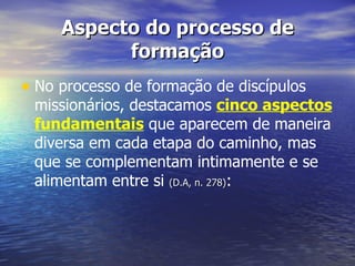 Aspecto do processo de
           formação
• No processo de formação de discípulos
 missionários, destacamos cinco aspectos
 fundamentais que aparecem de maneira
 diversa em cada etapa do caminho, mas
 que se complementam intimamente e se
 alimentam entre si (D.A, n. 278):
 