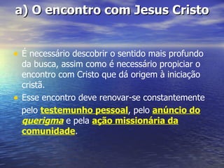 a) O encontro com Jesus Cristo


• É necessário descobrir o sentido mais profundo
    da busca, assim como é necessário propiciar o
    encontro com Cristo que dá origem à iniciação
    cristã.
•   Esse encontro deve renovar-se constantemente
    pelo testemunho pessoal, pelo anúncio do
    querigma e pela ação missionária da
    comunidade.
 