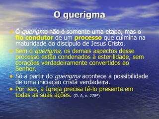 O querigma
• O querigma não é somente uma etapa, mas o
    fio condutor de um processo que culmina na
    maturidade do discípulo de Jesus Cristo.
•   Sem o querigma, os demais aspectos desse
    processo estão condenados à esterilidade, sem
    corações verdadeiramente convertidos ao
    Senhor.
•   Só a partir do querigma acontece a possibilidade
    de uma iniciação cristã verdadeira.
•   Por isso, a Igreja precisa tê-lo presente em
    todas as suas ações. (D. A, n. 278ª)
 