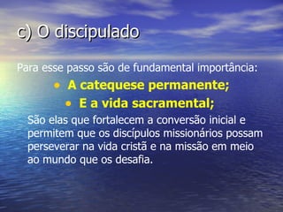 c) O discipulado
Para esse passo são de fundamental importância:
       • A catequese permanente;
         • E a vida sacramental;
  São elas que fortalecem a conversão inicial e
  permitem que os discípulos missionários possam
  perseverar na vida cristã e na missão em meio
  ao mundo que os desafia.
 