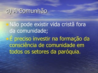 d) A Comunhão

• Não pode existir vida cristã fora
  da comunidade;
• É preciso investir na formação da
  consciência de comunidade em
  todos os setores da paróquia.
 