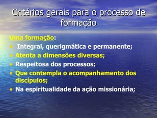 Critérios gerais para o processo de
             formação
Uma formação:
• Integral, querigmática e permanente;
• Atenta a dimensões diversas;
• Respeitosa dos processos;
• Que contempla o acompanhamento dos
  discípulos;
• Na espiritualidade da ação missionária;
 