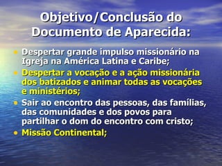 Objetivo/Conclusão do
      Documento de Aparecida:
• Despertar grande impulso missionário na
    Igreja na América Latina e Caribe;
•   Despertar a vocação e a ação missionária
    dos batizados e animar todas as vocações
    e ministérios;
•   Sair ao encontro das pessoas, das famílias,
    das comunidades e dos povos para
    partilhar o dom do encontro com cristo;
•   Missão Continental;
 