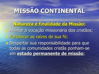 MISSÃO CONTINENTAL

    Natureza e finalidade da Missão:
• Animar a vocação missionária dos cristãos;
• Fortalecer as raízes de sua fé;
• Despertar sua responsabilidade para que
  todas as comunidades cristãs ponham-se
  em estado permanente de missão;
 