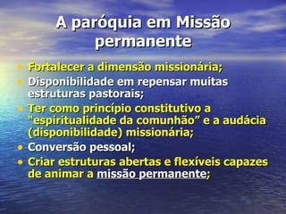 A paróquia em Missão
              permanente
• Fortalecer a dimensão missionária;
• Disponibilidade em repensar muitas
    estruturas pastorais;
•   Ter como princípio constitutivo a
    “espiritualidade da comunhão” e a audácia
    (disponibilidade) missionária;
•   Conversão pessoal;
•   Criar estruturas abertas e flexíveis capazes
    de animar a missão permanente;
 