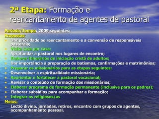 2ª Etapa: Formação e
  reencantamento de agentes de pastoral
Período/Tempo: 2009 seguintes;
Propostas:
• Dar prioridade ao reencantamento e a conversão de responsáveis
   pastorais;
• Visita casa por casa;
• Aprofundar a pastoral nos lugares de encontro;
• Elaborar itinerários de iniciação cristã de adultos;
• Dar importância à preparação de batismos, confirmações e matrimônios;
• Preparar os missionários para as etapas seguintes;
• Desenvolver a espiritualidade missionária;
• Reorientar e fortalecer a pastoral vocacional;
• Revisar o conteúdo de formação dos missionários;
• Elaborar programa de formação permanente (inclusive para os padres);
• Elaborar subsídios para acompanhar a formação;
• Integrar os religiosos/as
Meios:
   Lectio divina, jornadas, retiros, encontro com grupos de agentes,
   acompanhamento pessoal.
 