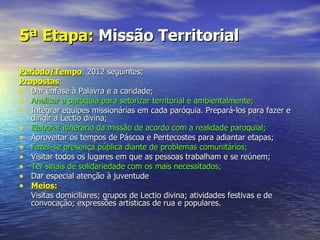 5ª Etapa: Missão Territorial

Período/Tempo: 2012 seguintes;
Propostas:
• Dar ênfase à Palavra e a caridade;
• Analisar a paróquia para setorizar territorial e ambientalmente;
• Integrar equipes missionárias em cada paróquia. Prepará-los para fazer e
   dirigir a Lectio divina;
• Elaborar itinerário da missão de acordo com a realidade paroquial;
• Aproveitar os tempos de Páscoa e Pentecostes para adiantar etapas;
• Fazer-se presença pública diante de problemas comunitários;
• Visitar todos os lugares em que as pessoas trabalham e se reúnem;
• Ter sinais de solidariedade com os mais necessitados;
• Dar especial atenção à juventude
• Meios:
   Visitas domiciliares; grupos de Lectio divina; atividades festivas e de
   convocação; expressões artísticas de rua e populares.
 