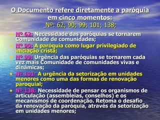 O Documento refere diretamente a paróquia
             em cinco momentos:
            Nº: 62; 90; 99; 101; 138;
• Nº 62: Necessidade das paróquias se tornarem
    Comunidade de comunidades;
•   Nº 90: A paróquia como lugar privilegiado de
    iniciação cristã;
•   Nº 99: Urgência das paróquias se tornarem cada
    vez mais Comunidade de comunidades vivas e
    dinâmicas;
•   Nº 101: A urgência da setorização em unidades
    menores como uma das formas de renovação
    paroquial;
•   Nº 138: Necessidade de pensar os organismos de
    articulação (assembleias, conselhos) e os
    mecanismos de coordenação. Retoma o desafio
    da renovação da paróquia, através da setorização
    em unidades menores;
 