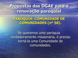 Propostas das DGAE para a
   renovação paroquial
 PARÓQUIA: COMUNIDADE DE
    COMUNIDADES (nº 58).

    Se queremos uma paróquia
verdadeiramente missionária, é preciso
    torná-la uma Comunidade de
            comunidades.
 