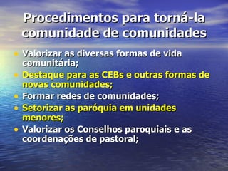 Procedimentos para torná-la
    comunidade de comunidades
• Valorizar as diversas formas de vida
    comunitária;
•   Destaque para as CEBs e outras formas de
    novas comunidades;
•   Formar redes de comunidades;
•   Setorizar as paróquia em unidades
    menores;
•   Valorizar os Conselhos paroquiais e as
    coordenações de pastoral;
 