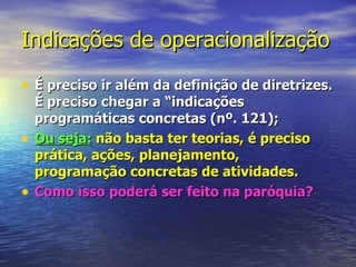 Indicações de operacionalização

• É preciso ir além da definição de diretrizes.
    É preciso chegar a “indicações
    programáticas concretas (nº. 121);
•   Ou seja: não basta ter teorias, é preciso
    prática, ações, planejamento,
    programação concretas de atividades.
•   Como isso poderá ser feito na paróquia?
 