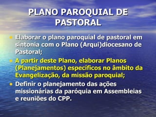 PLANO PAROQUIAL DE
             PASTORAL
• Elaborar o plano paroquial de pastoral em
    sintonia com o Plano (Arqui)diocesano de
    Pastoral;
•   A partir deste Plano, elaborar Planos
    (Planejamentos) específicos no âmbito da
    Evangelização, da missão paroquial;
•   Definir o planejamento das ações
    missionárias da paróquia em Assembleias
    e reuniões do CPP.
 