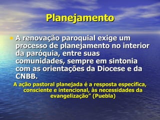 Planejamento

• A renovação paroquial exige um
 processo de planejamento no interior
 da paróquia, entre suas
 comunidades, sempre em sintonia
 com as orientações da Diocese e da
 CNBB.
 A ação pastoral planejada é a resposta específica,
     consciente e intencional, às necessidades da
              evangelização” (Puebla)
 