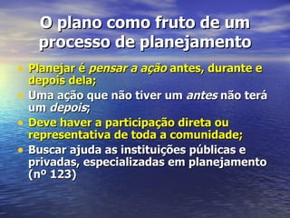 O plano como fruto de um
     processo de planejamento
• Planejar é pensar a ação antes, durante e
    depois dela;
•   Uma ação que não tiver um antes não terá
    um depois;
•   Deve haver a participação direta ou
    representativa de toda a comunidade;
•   Buscar ajuda as instituições públicas e
    privadas, especializadas em planejamento
    (nº 123)
 