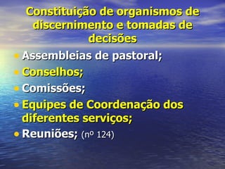 Constituição de organismos de
    discernimento e tomadas de
              decisões
• Assembleias de pastoral;
• Conselhos;
• Comissões;
• Equipes de Coordenação dos
  diferentes serviços;
• Reuniões; (nº 124)
 