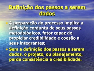 Definição dos passos a serem
            dados
• A preparação do processo implica a
  definição conjunta de seus passos
  metodológicos, fator capaz de
  propiciar credibilidade e coesão a
  seus integrantes;
• Sem a definição dos passos a serem
  dados, o projeto, ou planejamento,
  perde consistência e credibilidade.
 