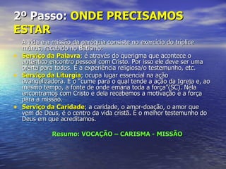 2º Passo: ONDE PRECISAMOS
ESTAR
  A vida e a missão da paróquia consiste no exercício do tríplice
  múnus, recebido no Batismo:
• Serviço da Palavra; é através do querigma que acontece o
  autêntico encontro pessoal com Cristo. Por isso ele deve ser uma
  oferta para todos. É a experiência religiosa/o testemunho, etc.
• Serviço da Liturgia; ocupa lugar essencial na ação
  evangelizadora. É o “cume para o qual tende a ação da Igreja e, ao
  mesmo tempo, a fonte de onde emana toda a força”(SC). Nela
  encontramos com Cristo e dela recebemos a motivação e a força
  para a missão.
• Serviço da Caridade; a caridade, o amor-doação, o amor que
  vem de Deus, é o centro da vida cristã. É o melhor testemunho do
  Deus em que acreditamos.

             Resumo: VOCAÇÃO – CARISMA - MISSÃO
 