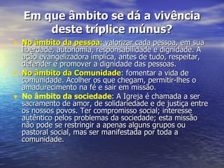 Em que âmbito se dá a vivência
        deste tríplice múnus?
• No âmbito da pessoa: valorizar cada pessoa, em sua
    liberdade, autonomia, responsabilidade e dignidade. A
    ação evangelizadora implica, antes de tudo, respeitar,
    defender e promover a dignidade das pessoas.
•   No âmbito da Comunidade: fomentar a vida de
    comunidade. Acolher os que chegam, permitir-lhes o
    amadurecimento na fé e sair em missão.
•   No âmbito da sociedade: A Igreja é chamada a ser
    sacramento de amor, de solidariedade e de justiça entre
    os nossos povos. Ter compromisso social; interesse
    autêntico pelos problemas da sociedade; esta missão
    não pode se restringir a apenas alguns grupos ou
    pastoral social, mas ser manifestada por toda a
    comunidade.
 