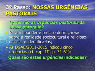 3º Passo: NOSSAS URGÊNCIAS
PASTORAIS
  Quais são as urgências pastorais da
  nossa paróquia?
• Para responder é preciso debruçar-se
  sobre a realidade sociocultural e religioso-
  eclesial e identificá-las;
• As DGAE/2011-2015 indicou cinco
  urgências (cf. cap. III, p. 31-61);
 Quais são estas urgências indicadas?
 