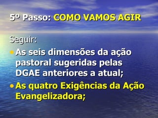 5º Passo: COMO VAMOS AGIR

Seguir:
• As seis dimensões da ação
  pastoral sugeridas pelas
  DGAE anteriores a atual;
• As quatro Exigências da Ação
  Evangelizadora;
 