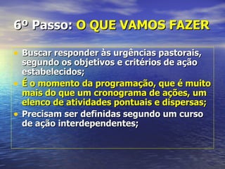 6º Passo: O QUE VAMOS FAZER

• Buscar responder às urgências pastorais,
    segundo os objetivos e critérios de ação
    estabelecidos;
•   É o momento da programação, que é muito
    mais do que um cronograma de ações, um
    elenco de atividades pontuais e dispersas;
•   Precisam ser definidas segundo um curso
    de ação interdependentes;
 