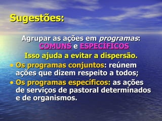 Sugestões:
    Agrupar as ações em programas:
         COMUNS e ESPECÍFICOS
     Isso ajuda a evitar a dispersão.
• Os programas conjuntos: reúnem
  ações que dizem respeito a todos;
• Os programas específicos: as ações
  de serviços de pastoral determinados
  e de organismos.
 