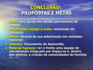 CONCLUSÃO:
                  PROPOSTAS E METAS
• Meta: uma Igreja em estado permanente de
    missão;
•   Desafio para atingir a meta: renovação da
    paróquia;
•   Meios: através de sua setorização em unidades
    menores;
•   Subsidio: Documento de Aparecida;
•   Material humano: ter à frente uma equipe de
    coordenação integrada por leigos/as e, dentro
    dos setores, a criação de comunidades de famílias
    (DA, . 372)
 