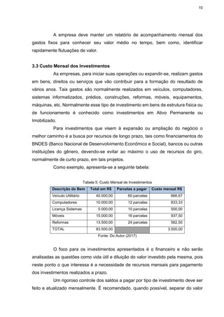 10
A empresa deve manter um relatório de acompanhamento mensal dos
gastos fixos para conhecer seu valor médio no tempo, bem como, identificar
rapidamente flutuações de valor.
3.3 Custo Mensal dos Investimentos
As empresas, para iniciar suas operações ou expandir-se, realizam gastos
em bens, direitos ou serviços que vão contribuir para a formação do resultado de
vários anos. Tais gastos são normalmente realizados em veículos, computadores,
sistemas informatizados, prédios, construções, reformas, móveis, equipamentos,
máquinas, etc. Normalmente esse tipo de investimento em bens de estrutura física ou
de funcionamento é conhecido como investimentos em Ativo Permanente ou
Imobilizado.
Para investimentos que visem à expansão ou ampliação do negócio o
melhor caminho é a busca por recursos de longo prazo, tais como financiamentos do
BNDES (Banco Nacional de Desenvolvimento Econômico e Social), bancos ou outras
instituições do gênero, devendo-se evitar ao máximo o uso de recursos do giro,
normalmente de curto prazo, em tais projetos.
Como exemplo, apresenta-se a seguinte tabela:
Tabela 5: Custo Mensal de Investimentos
Descrição do Bem Total em R$ Parcelas a pagar Custo mensal R$
Veículo Utilitário 40.000,00 60 parcelas 666,67
Computadores 10.000,00 12 parcelas 833,33
Licença Sistemas 5.000,00 10 parcelas 500,00
Móveis 15.000,00 16 parcelas 937,50
Reformas 13.500,00 24 parcelas 562,50
TOTAL 83.500,00 3.500,00
Fonte: Do Autor (2017)
O foco para os investimentos apresentados é o financeiro e não serão
analisadas as questões como vida útil e diluição do valor investido pela mesma, pois
neste ponto o que interessa é a necessidade de recursos mensais para pagamento
dos investimentos realizados a prazo.
Um rigoroso controle dos saldos a pagar por tipo de investimento deve ser
feito e atualizado mensalmente. É recomendado, quando possível, separar do valor
 