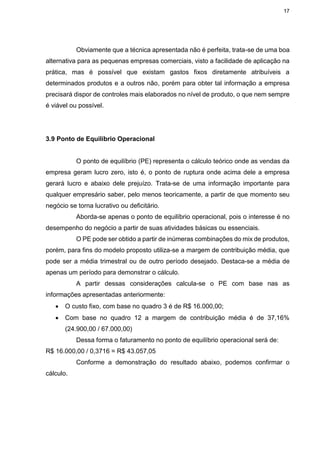 17
Obviamente que a técnica apresentada não é perfeita, trata-se de uma boa
alternativa para as pequenas empresas comerciais, visto a facilidade de aplicação na
prática, mas é possível que existam gastos fixos diretamente atribuíveis a
determinados produtos e a outros não, porém para obter tal informação a empresa
precisará dispor de controles mais elaborados no nível de produto, o que nem sempre
é viável ou possível.
3.9 Ponto de Equilíbrio Operacional
O ponto de equilíbrio (PE) representa o cálculo teórico onde as vendas da
empresa geram lucro zero, isto é, o ponto de ruptura onde acima dele a empresa
gerará lucro e abaixo dele prejuízo. Trata-se de uma informação importante para
qualquer empresário saber, pelo menos teoricamente, a partir de que momento seu
negócio se torna lucrativo ou deficitário.
Aborda-se apenas o ponto de equilíbrio operacional, pois o interesse é no
desempenho do negócio a partir de suas atividades básicas ou essenciais.
O PE pode ser obtido a partir de inúmeras combinações do mix de produtos,
porém, para fins do modelo proposto utiliza-se a margem de contribuição média, que
pode ser a média trimestral ou de outro período desejado. Destaca-se a média de
apenas um período para demonstrar o cálculo.
A partir dessas considerações calcula-se o PE com base nas as
informações apresentadas anteriormente:
 O custo fixo, com base no quadro 3 é de R$ 16.000,00;
 Com base no quadro 12 a margem de contribuição média é de 37,16%
(24.900,00 / 67.000,00)
Dessa forma o faturamento no ponto de equilíbrio operacional será de:
R$ 16.000,00 / 0,3716 = R$ 43.057,05
Conforme a demonstração do resultado abaixo, podemos confirmar o
cálculo.
 