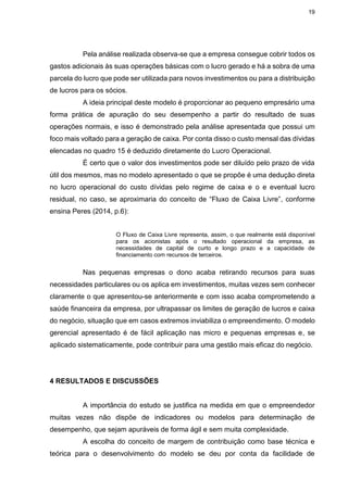 19
Pela análise realizada observa-se que a empresa consegue cobrir todos os
gastos adicionais às suas operações básicas com o lucro gerado e há a sobra de uma
parcela do lucro que pode ser utilizada para novos investimentos ou para a distribuição
de lucros para os sócios.
A ideia principal deste modelo é proporcionar ao pequeno empresário uma
forma prática de apuração do seu desempenho a partir do resultado de suas
operações normais, e isso é demonstrado pela análise apresentada que possui um
foco mais voltado para a geração de caixa. Por conta disso o custo mensal das dívidas
elencadas no quadro 15 é deduzido diretamente do Lucro Operacional.
É certo que o valor dos investimentos pode ser diluído pelo prazo de vida
útil dos mesmos, mas no modelo apresentado o que se propõe é uma dedução direta
no lucro operacional do custo dívidas pelo regime de caixa e o e eventual lucro
residual, no caso, se aproximaria do conceito de “Fluxo de Caixa Livre”, conforme
ensina Peres (2014, p.6):
O Fluxo de Caixa Livre representa, assim, o que realmente está disponível
para os acionistas após o resultado operacional da empresa, as
necessidades de capital de curto e longo prazo e a capacidade de
financiamento com recursos de terceiros.
Nas pequenas empresas o dono acaba retirando recursos para suas
necessidades particulares ou os aplica em investimentos, muitas vezes sem conhecer
claramente o que apresentou-se anteriormente e com isso acaba comprometendo a
saúde financeira da empresa, por ultrapassar os limites de geração de lucros e caixa
do negócio, situação que em casos extremos inviabiliza o empreendimento. O modelo
gerencial apresentado é de fácil aplicação nas micro e pequenas empresas e, se
aplicado sistematicamente, pode contribuir para uma gestão mais eficaz do negócio.
4 RESULTADOS E DISCUSSÕES
A importância do estudo se justifica na medida em que o empreendedor
muitas vezes não dispõe de indicadores ou modelos para determinação de
desempenho, que sejam apuráveis de forma ágil e sem muita complexidade.
A escolha do conceito de margem de contribuição como base técnica e
teórica para o desenvolvimento do modelo se deu por conta da facilidade de
 