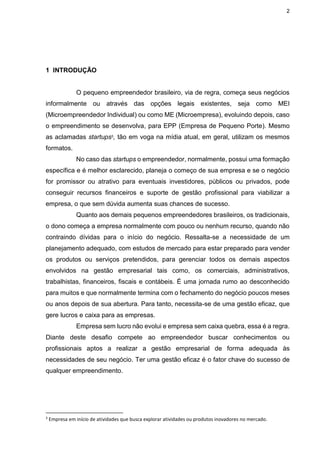 2
1 INTRODUÇÃO
O pequeno empreendedor brasileiro, via de regra, começa seus negócios
informalmente ou através das opções legais existentes, seja como MEI
(Microempreendedor Individual) ou como ME (Microempresa), evoluindo depois, caso
o empreendimento se desenvolva, para EPP (Empresa de Pequeno Porte). Mesmo
as aclamadas startups3, tão em voga na mídia atual, em geral, utilizam os mesmos
formatos.
No caso das startups o empreendedor, normalmente, possui uma formação
específica e é melhor esclarecido, planeja o começo de sua empresa e se o negócio
for promissor ou atrativo para eventuais investidores, públicos ou privados, pode
conseguir recursos financeiros e suporte de gestão profissional para viabilizar a
empresa, o que sem dúvida aumenta suas chances de sucesso.
Quanto aos demais pequenos empreendedores brasileiros, os tradicionais,
o dono começa a empresa normalmente com pouco ou nenhum recurso, quando não
contraindo dívidas para o início do negócio. Ressalta-se a necessidade de um
planejamento adequado, com estudos de mercado para estar preparado para vender
os produtos ou serviços pretendidos, para gerenciar todos os demais aspectos
envolvidos na gestão empresarial tais como, os comerciais, administrativos,
trabalhistas, financeiros, fiscais e contábeis. É uma jornada rumo ao desconhecido
para muitos e que normalmente termina com o fechamento do negócio poucos meses
ou anos depois de sua abertura. Para tanto, necessita-se de uma gestão eficaz, que
gere lucros e caixa para as empresas.
Empresa sem lucro não evolui e empresa sem caixa quebra, essa é a regra.
Diante deste desafio compete ao empreendedor buscar conhecimentos ou
profissionais aptos a realizar a gestão empresarial de forma adequada às
necessidades de seu negócio. Ter uma gestão eficaz é o fator chave do sucesso de
qualquer empreendimento.
3
Empresa em início de atividades que busca explorar atividades ou produtos inovadores no mercado.
 