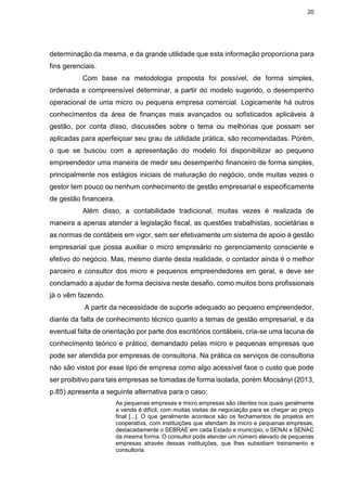 20
determinação da mesma, e da grande utilidade que esta informação proporciona para
fins gerenciais.
Com base na metodologia proposta foi possível, de forma simples,
ordenada e compreensível determinar, a partir do modelo sugerido, o desempenho
operacional de uma micro ou pequena empresa comercial. Logicamente há outros
conhecimentos da área de finanças mais avançados ou sofisticados aplicáveis à
gestão, por conta disso, discussões sobre o tema ou melhorias que possam ser
aplicadas para aperfeiçoar seu grau de utilidade prática, são recomendadas. Porém,
o que se buscou com a apresentação do modelo foi disponibilizar ao pequeno
empreendedor uma maneira de medir seu desempenho financeiro de forma simples,
principalmente nos estágios iniciais de maturação do negócio, onde muitas vezes o
gestor tem pouco ou nenhum conhecimento de gestão empresarial e especificamente
de gestão financeira.
Além disso, a contabilidade tradicional, muitas vezes é realizada de
maneira a apenas atender a legislação fiscal, as questões trabalhistas, societárias e
as normas de contábeis em vigor, sem ser efetivamente um sistema de apoio à gestão
empresarial que possa auxiliar o micro empresário no gerenciamento consciente e
efetivo do negócio. Mas, mesmo diante desta realidade, o contador ainda é o melhor
parceiro e consultor dos micro e pequenos empreendedores em geral, e deve ser
conclamado a ajudar de forma decisiva neste desafio, como muitos bons profissionais
já o vêm fazendo.
A partir da necessidade de suporte adequado ao pequeno empreendedor,
diante da falta de conhecimento técnico quanto a temas de gestão empresarial, e da
eventual falta de orientação por parte dos escritórios contábeis, cria-se uma lacuna de
conhecimento teórico e prático, demandado pelas micro e pequenas empresas que
pode ser atendida por empresas de consultoria. Na prática os serviços de consultoria
não são vistos por esse tipo de empresa como algo acessível face o custo que pode
ser proibitivo para tais empresas se tomadas de forma isolada, porém Mocsányi (2013,
p.85) apresenta a seguinte alternativa para o caso:
As pequenas empresas e micro empresas são clientes nos quais geralmente
a venda é difícil, com muitas visitas de negociação para se chegar ao preço
final [...]. O que geralmente acontece são os fechamentos de projetos em
cooperativa, com instituições que atendam às micro e pequenas empresas,
destacadamente o SEBRAE em cada Estado e município, o SENAI e SENAC
da mesma forma. O consultor pode atender um número elevado de pequenas
empresas através dessas instituições, que lhes subsidiam treinamento e
consultoria.
 