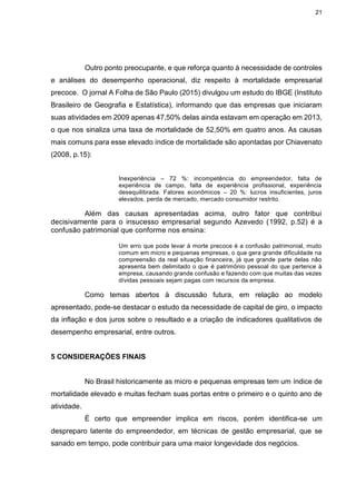 21
Outro ponto preocupante, e que reforça quanto à necessidade de controles
e análises do desempenho operacional, diz respeito à mortalidade empresarial
precoce. O jornal A Folha de São Paulo (2015) divulgou um estudo do IBGE (Instituto
Brasileiro de Geografia e Estatística), informando que das empresas que iniciaram
suas atividades em 2009 apenas 47,50% delas ainda estavam em operação em 2013,
o que nos sinaliza uma taxa de mortalidade de 52,50% em quatro anos. As causas
mais comuns para esse elevado índice de mortalidade são apontadas por Chiavenato
(2008, p.15):
Inexperiência – 72 %: incompetência do empreendedor, falta de
experiência de campo, falta de experiência profissional, experiência
desequilibrada. Fatores econômicos – 20 %: lucros insuficientes, juros
elevados, perda de mercado, mercado consumidor restrito.
Além das causas apresentadas acima, outro fator que contribui
decisivamente para o insucesso empresarial segundo Azevedo (1992, p.52) é a
confusão patrimonial que conforme nos ensina:
Um erro que pode levar à morte precoce é a confusão patrimonial, muito
comum em micro e pequenas empresas, o que gera grande dificuldade na
compreensão da real situação financeira, já que grande parte delas não
apresenta bem delimitado o que é patrimônio pessoal do que pertence à
empresa, causando grande confusão e fazendo com que muitas das vezes
dívidas pessoais sejam pagas com recursos da empresa.
Como temas abertos à discussão futura, em relação ao modelo
apresentado, pode-se destacar o estudo da necessidade de capital de giro, o impacto
da inflação e dos juros sobre o resultado e a criação de indicadores qualitativos de
desempenho empresarial, entre outros.
5 CONSIDERAÇÕES FINAIS
No Brasil historicamente as micro e pequenas empresas tem um índice de
mortalidade elevado e muitas fecham suas portas entre o primeiro e o quinto ano de
atividade.
É certo que empreender implica em riscos, porém identifica-se um
despreparo latente do empreendedor, em técnicas de gestão empresarial, que se
sanado em tempo, pode contribuir para uma maior longevidade dos negócios.
 