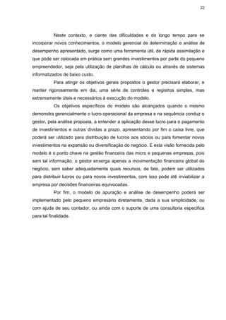 22
Neste contexto, e ciente das dificuldades e do longo tempo para se
incorporar novos conhecimentos, o modelo gerencial de determinação e análise de
desempenho apresentado, surge como uma ferramenta útil, de rápida assimilação e
que pode ser colocada em prática sem grandes investimentos por parte do pequeno
empreendedor, seja pela utilização de planilhas de cálculo ou através de sistemas
informatizados de baixo custo.
Para atingir os objetivos gerais propostos o gestor precisará elaborar, e
manter rigorosamente em dia, uma série de controles e registros simples, mas
extremamente úteis e necessários à execução do modelo.
Os objetivos específicos do modelo são alcançados quando o mesmo
demonstra gerencialmente o lucro operacional da empresa e na sequência conduz o
gestor, pela análise proposta, a entender a aplicação desse lucro para o pagamento
de investimentos e outras dívidas a prazo, apresentando por fim o caixa livre, que
poderá ser utilizado para distribuição de lucros aos sócios ou para fomentar novos
investimentos na expansão ou diversificação do negócio. E esta visão fornecida pelo
modelo é o ponto chave na gestão financeira das micro e pequenas empresas, pois
sem tal informação, o gestor enxerga apenas a movimentação financeira global do
negócio, sem saber adequadamente quais recursos, de fato, podem ser utilizados
para distribuir lucros ou para novos investimentos, com isso pode até inviabilizar a
empresa por decisões financeiras equivocadas.
Por fim, o modelo de apuração e análise de desempenho poderá ser
implementado pelo pequeno empresário diretamente, dada a sua simplicidade, ou
com ajuda de seu contador, ou ainda com o suporte de uma consultoria especifica
para tal finalidade.
 