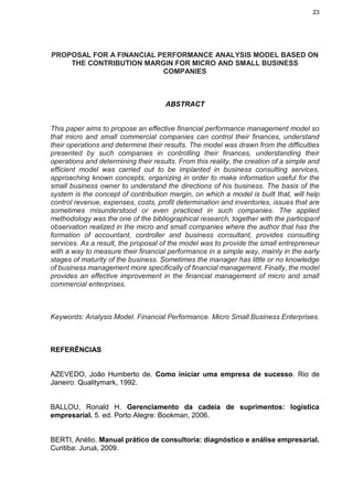 23
PROPOSAL FOR A FINANCIAL PERFORMANCE ANALYSIS MODEL BASED ON
THE CONTRIBUTION MARGIN FOR MICRO AND SMALL BUSINESS
COMPANIES
ABSTRACT
This paper aims to propose an effective financial performance management model so
that micro and small commercial companies can control their finances, understand
their operations and determine their results. The model was drawn from the difficulties
presented by such companies in controlling their finances, understanding their
operations and determining their results. From this reality, the creation of a simple and
efficient model was carried out to be implanted in business consulting services,
approaching known concepts, organizing in order to make information useful for the
small business owner to understand the directions of his business. The basis of the
system is the concept of contribution margin, on which a model is built that, will help
control revenue, expenses, costs, profit determination and inventories, issues that are
sometimes misunderstood or even practiced in such companies. The applied
methodology was the one of the bibliographical research, together with the participant
observation realized in the micro and small companies where the author that has the
formation of accountant, controller and business consultant, provides consulting
services. As a result, the proposal of the model was to provide the small entrepreneur
with a way to measure their financial performance in a simple way, mainly in the early
stages of maturity of the business. Sometimes the manager has little or no knowledge
of business management more specifically of financial management. Finally, the model
provides an effective improvement in the financial management of micro and small
commercial enterprises.
Keywords: Analysis Model. Financial Performance. Micro Small Business Enterprises.
REFERÊNCIAS
AZEVEDO, João Humberto de. Como iniciar uma empresa de sucesso. Rio de
Janeiro: Qualitymark, 1992.
BALLOU, Ronald H. Gerenciamento da cadeia de suprimentos: logística
empresarial. 5. ed. Porto Alegre: Bookman, 2006.
BERTI, Anélio. Manual prático de consultoria: diagnóstico e análise empresarial.
Curitiba: Juruá, 2009.
 