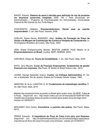 24
BIASIO, Roberto. Sistema de apoio à decisão para definição de mix de produtos
em empresas comerciais varejistas. 2009. 193 f. Tese (Doutorado em
Administração) – Programa de Pós-Graduação em Administração, Universidade
Federal do Rio Grande do Sul, Porto Alegre.
CHIAVENATO, Idalberto. Empreendedorismo: Dando asas ao espírito
empreendedor. 2. ed. São Paulo: Saraiva, 2008.
COELHO, Elaine Karina; BORGERT, Altair. Análise da Formação do Preço de
Venda e da Margem de Contribuição No Comércio Varejista de Combustíveis. In:
IX Congresso Brasileiro de Custos. São Paulo. 2002.
GEM, Global Entrepreneuship Monitor. BASTOS JUNIOR, Paulo Alberto et al.
Empreendedorismo no Brasil. Curitiba: IBQP; SEBRAE, 2004.
IUDÍCIBUS, Sérgio de. Teoria da Contabilidade, 7. ed., São Paulo: Atlas, 2004.
KATO, Jerry Miyoshi. Curso de Finanças Empresariais: fundamentos de gestão
financeira em empresas. São Paulo: M. Books do Brasil Editora Ltda., 2012.
LEONE, George Sebastião Guerra. Custos: um Enfoque Administrativo. 8ª. Ed.
rev. e atualizada. Rio de Janeiro: Editora da Fundação Getúlio Vargas, 1985.
MARCONI, M. de A.; LAKATOS, E. M. Fundamentos de metodologia científica. 7.
ed. São Paulo: Atlas, 2010.
Metade das empresas fecha as portas no Brasil após quatro anos, diz IBGE. Folha de
S.Paulo, Disponível em: http://www1.folha.uol.com.br/mercado/2015/09/1677729-
metade-das-empresas-fecha-as-portas-no-brasil-apos-quatro-anos-diz-ibge.shtml.
Acesso em 09/04/2017.
MOCSÁNYI, Dino Carlos. Consultoria: o caminho das pedras. São Paulo: Nelpa,
2013.
PERES, Eduardo - A importância do Fluxo de Caixa Livre para uma Empresa.
Disponível em: http://investimentosenoticias.com.br/noticias/artigos-especiais/a-
importancia-do-fluxo-de-caixa-livre-para-uma-empresa - acesso em 01/04/2017.
 