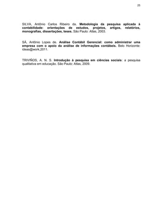 25
SILVA, Antônio Carlos Ribeiro da. Metodologia da pesquisa aplicada à
contabilidade: orientações de estudos, projetos, artigos, relatórios,
monografias, dissertações, teses. São Paulo: Atlas, 2003.
SÁ, Antônio Lopes de. Análise Contábil Gerencial: como administrar uma
empresa com o apoio da análise de informações contábeis. Belo Horizonte:
ideas@work,2011.
TRIVIÑOS, A. N. S. Introdução à pesquisa em ciências sociais: a pesquisa
qualitativa em educação. São Paulo: Atlas, 2009.
 